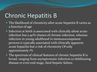 Chronic Hepatitis B
 The likelihood of chronicity after acute hepatitis B varies as
a function of age
 Infection at birth is associated with clinically silent acute
infection but a 90% chance of chronic infection, whereas
infection in young adulthood in immunocompetent
persons is typically associated with clinically apparent
acute hepatitis but a risk of chronicity Of only
approximately 1%
 The spectrum of clinical features of chronic hepatitis B is
broad, ranging from asymptomatic infection to debilitating
disease or even end-stage, fatal hepatic failure.
 