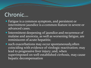 Chronic…
 Fatigue is a common symptom, and persistent or
intermittent jaundice is a common feature in severe or
advanced cases.
 Intermittent deepening of jaundice and recurrence of
malaise and anorexia, as well as worsening fatigue, are
reminiscent of acute hepatitis;
 such exacerbations may occur spontaneously,often
coinciding with evidence of virologic reactivation; may
lead to progressive liver injury; and, when
superimposed on well-established cirrhosis, may cause
hepatic decompensation
 