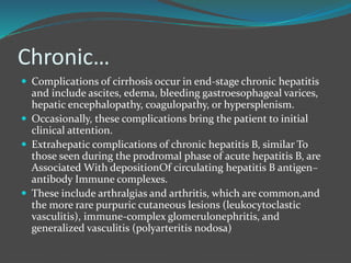 Chronic…
 Complications of cirrhosis occur in end-stage chronic hepatitis
and include ascites, edema, bleeding gastroesophageal varices,
hepatic encephalopathy, coagulopathy, or hypersplenism.
 Occasionally, these complications bring the patient to initial
clinical attention.
 Extrahepatic complications of chronic hepatitis B, similar To
those seen during the prodromal phase of acute hepatitis B, are
Associated With depositionOf circulating hepatitis B antigen–
antibody Immune complexes.
 These include arthralgias and arthritis, which are common,and
the more rare purpuric cutaneous lesions (leukocytoclastic
vasculitis), immune-complex glomerulonephritis, and
generalized vasculitis (polyarteritis nodosa)
 