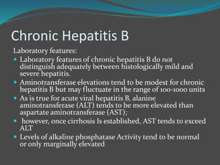 Chronic Hepatitis B
Laboratory features:
 Laboratory features of chronic hepatitis B do not
distinguish adequately between histologically mild and
severe hepatitis.
 Aminotransferase elevations tend to be modest for chronic
hepatitis B but may fluctuate in the range of 100-1000 units
 As is true for acute viral hepatitis B, alanine
aminotransferase (ALT) tends to be more elevated than
aspartate aminotransferase (AST);
 however, once cirrhosis Is established, AST tends to exceed
ALT
 Levels of alkaline phosphatase Activity tend to be normal
or only marginally elevated
 