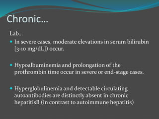 Chronic…
Lab…
 In severe cases, moderate elevations in serum bilirubin
[3-10 mg/dL]) occur.
 Hypoalbuminemia and prolongation of the
prothrombin time occur in severe or end-stage cases.
 Hyperglobulinemia and detectable circulating
autoantibodies are distinctly absent in chronic
hepatitisB (in contrast to autoimmune hepatitis)
 