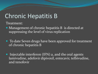 Chronic Hepatitis B
Treatment:
 Management of chronic hepatitis B is directed at
suppressing the level of virus replication
 To date Seven drugs have been approved for treatment
of chronic hepatitis B
 Injectable interferon (IFN) a, and the oral agents
lamivudine, adefovir dipivoxil, entecavir, telbivudine,
and tenofovir
 