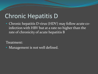 Chronic Hepatitis D
• Chronic hepatitis D virus (HDV) may follow acute co-
infection with HBV but at a rate no higher than the
rate of chronicity of acute hepatitis B
Treatment:
• Management is not well defined.
 