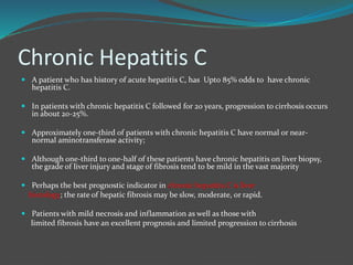 Chronic Hepatitis C
 A patient who has history of acute hepatitis C, has Upt0 85% odds to have chronic
hepatitis C.
 In patients with chronic hepatitis C followed for 20 years, progression to cirrhosis occurs
in about 20-25%.
 Approximately one-third of patients with chronic hepatitis C have normal or near-
normal aminotransferase activity;
 Although one-third to one-half of these patients have chronic hepatitis on liver biopsy,
the grade of liver injury and stage of fibrosis tend to be mild in the vast majority
 Perhaps the best prognostic indicator in chronic hepatitis C is liver
histology; the rate of hepatic fibrosis may be slow, moderate, or rapid.
 Patients with mild necrosis and inflammation as well as those with
limited fibrosis have an excellent prognosis and limited progression to cirrhosis
 