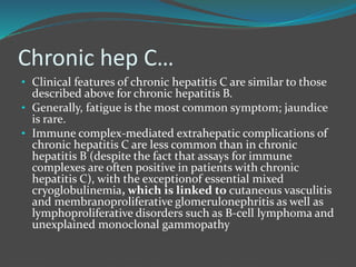 Chronic hep C…
• Clinical features of chronic hepatitis C are similar to those
described above for chronic hepatitis B.
• Generally, fatigue is the most common symptom; jaundice
is rare.
• Immune complex-mediated extrahepatic complications of
chronic hepatitis C are less common than in chronic
hepatitis B (despite the fact that assays for immune
complexes are often positive in patients with chronic
hepatitis C), with the exceptionof essential mixed
cryoglobulinemia, which is linked to cutaneous vasculitis
and membranoproliferative glomerulonephritis as well as
lymphoproliferative disorders such as B-cell lymphoma and
unexplained monoclonal gammopathy
 