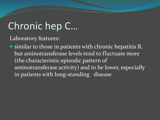 Chronic hep C…
Laboratory features:
 similar to those in patients with chronic hepatitis B,
but aminotransferase levels tend to fluctuate more
(the characteristic episodic pattern of
aminotransferase activity) and to be lower, especially
in patients with long-standing disease
 