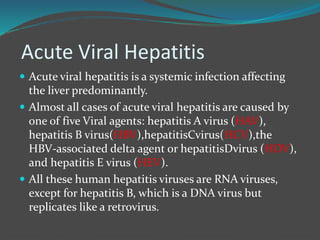 Acute Viral Hepatitis
 Acute viral hepatitis is a systemic infection affecting
the liver predominantly.
 Almost all cases of acute viral hepatitis are caused by
one of five Viral agents: hepatitis A virus (HAV),
hepatitis B virus(HBV),hepatitisCvirus(HCV),the
HBV-associated delta agent or hepatitisDvirus (HDV),
and hepatitis E virus (HEV).
 All these human hepatitis viruses are RNA viruses,
except for hepatitis B, which is a DNA virus but
replicates like a retrovirus.
 
