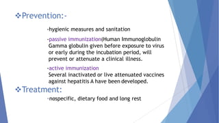 Prevention:-
-hygienic measures and sanitation
-passive immunization(Human Immunoglobulin
Gamma globulin given before exposure to virus
or early during the incubation period, will
prevent or attenuate a clinical illness.
-active immunization
Several inactivated or live attenuated vaccines
against hepatitis A have been developed.
Treatment:
-nospecific, dietary food and long rest
 