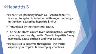 Hepatitis B
Hepatitis B (formerly known as ―serum‖ hepatitis)
is an acute systemic infection with major pathology
in the liver, caused by hepatitis B virus.
Transmitted by the Parenteral route.
The acute illness causes liver inflammation, vomiting,
jaundice, and, rarely, death. Chronic hepatitis B may
eventually cause cirrhosis and liver cancer.
Hepatitis B is endemic throughout the world,
especially in tropical & developing countries.
 