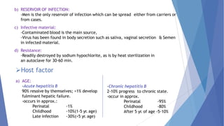 b) RESERVOIR OF INFECTION:
-Men is the only reservoir of infection which can be spread either from carriers or
from cases.
c) Infective material:
-Contaminated blood is the main source,
-Virus has been found in body secretion such as saliva, vaginal secretion & Semen
in infected material.
d) Resistance:
-Readily destroyed by sodium hypochlorite, as is by heat sterilization in
an autoclave for 30-60 min.
Host factor
a) AGE:
-Acute hepatitis B
90% resolve by themselves; <1% develop
fulminant hepatic failure.
-occurs in approx.:
Perinatal
Childhood
Late infection
-1%
-10%(1-5 yr. age)
-30%(>5 yr. age)
-Chronic hepatitis B
2-10% progress to chronic state.
-occur in approx.
Perinatal
Childhood
-95%
-80%
After 5 yr. of age -5-10%
 