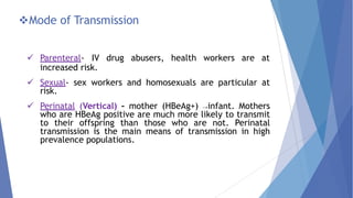 Mode of Transmission
 Parenteral- IV drug abusers, health workers are at
increased risk.
 Sexual- sex workers and homosexuals are particular at
risk.
 Perinatal (Vertical) – mother (HBeAg+) →infant. Mothers
who are HBeAg positive are much more likely to transmit
to their offspring than those who are not. Perinatal
transmission is the main means of transmission in high
prevalence populations.
 