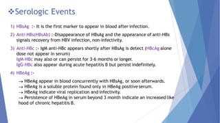 Serologic Events
1) HBsAg :- It is the first marker to appear in blood after infection.
2) Anti-HBs(HBsAb) :-Disappearance of HBsAg and the appearance of anti-HBs
signals recovery from HBV infection, non-infectivity.
3) Anti-HBc :- IgM anti-HBc appears shortly after HBsAg is detect (HBcAg alone
dose not appear in serum)
IgM-HBc may also or can persist for 3-6 months or longer.
IgG-HBc also appear during acute hepatitis B but persist indefinitely.
4) HBeAg :-
HBeAg appear in blood concurrently with HBsAg, or soon afterwards.
HBeAg is a soluble protein found only in HBeAg positive serum.
HBeAg indicate viral replication and infectivity.
Persistence of HBeAg in serum beyond 3 month indicate an increased like
hood of chronic hepatitis B.
 