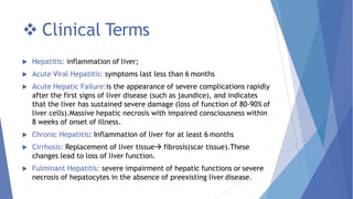  Clinical Terms
 Hepatitis: inflammation of liver;
 Acute Viral Hepatitis: symptoms last less than 6 months
 Acute Hepatic Failure:is the appearance of severe complications rapidly
after the first signs of liver disease (such as jaundice), and indicates
that the liver has sustained severe damage (loss of function of 80-90% of
liver cells).Massive hepatic necrosis with impaired consciousness within
8 weeks of onset of illness.
 Chronic Hepatitis: Inflammation of liver for at least 6 months
 Cirrhosis: Replacement of liver tissue fibrosis(scar tissue).These
changes lead to loss of liver function.
 Fulminant Hepatitis: severe impairment of hepatic functions or severe
necrosis of hepatocytes in the absence of preexisting liver disease.
 