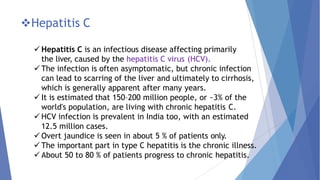 Hepatitis C
 Hepatitis C is an infectious disease affecting primarily
the liver, caused by the hepatitis C virus (HCV).
 The infection is often asymptomatic, but chronic infection
can lead to scarring of the liver and ultimately to cirrhosis,
which is generally apparent after many years.
 It is estimated that 150–200 million people, or ~3% of the
world's population, are living with chronic hepatitis C.
 HCV infection is prevalent in India too, with an estimated
12.5 million cases.
 Overt jaundice is seen in about 5 % of patients only.
 The important part in type C hepatitis is the chronic illness.
 About 50 to 80 % of patients progress to chronic hepatitis.
 