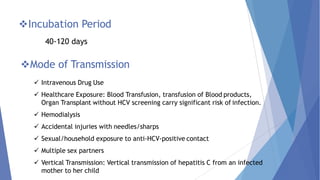 Incubation Period
40-120 days
Mode of Transmission
 Intravenous Drug Use
 Healthcare Exposure: Blood Transfusion, transfusion of Blood products,
Organ Transplant without HCV screening carry significant risk of infection.
 Hemodialysis
 Accidental injuries with needles/sharps
 Sexual/household exposure to anti-HCV-positive contact
 Multiple sex partners
 Vertical Transmission: Vertical transmission of hepatitis C from an infected
mother to her child
 