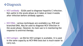 Diagnosis
• HCV antibody – ELISA used to diagnose hepatitis C infection.
Not useful in the acute phase as it takes at least 4 weeks
after infection before antibody appears.
• HCV-RNA - various techniques are available e.g. PCR and
branched DNA. May be used to diagnose HCV infection in
the acute phase. However, its main use is in monitoring the
response to antiviral therapy.
• HCV-antigen - an EIA for HCV antigen is available. It is used
in the same capacity as HCV-RNA tests but is much easier to
carry out.
 