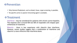 Prevention
 Only General Prophylaxis, such as blood, tissue, organ screening, is possible.
 No specific active or passive immunizing agent is available.
Treatment
Interferon - may be considered for patients with chronic active hepatitis.
The response rate is around 50% but 50% of responders will relapse upon
withdrawal of treatment.
Ribavirin - there is less experience with ribavirin than interferon.
However, recent studies suggest that a combination of interferon and
ribavirin is more effective than interferon alone.
 