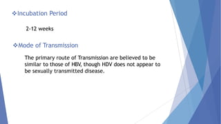 Incubation Period
2-12 weeks
Mode of Transmission
The primary route of Transmission are believed to be
similar to those of HBV, though HDV does not appear to
be sexually transmitted disease.
 