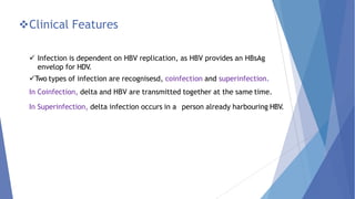 Clinical Features
 Infection is dependent on HBV replication, as HBV provides an HBsAg
envelop for HDV.
Two types of infection are recognisesd, coinfection and superinfection.
In Coinfection, delta and HBV are transmitted together at the same time.
In Superinfection, delta infection occurs in a person already harbouring HBV.
 