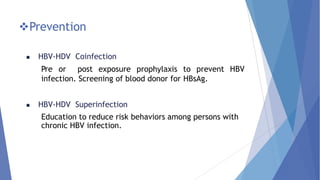 Prevention
 HBV-HDV Coinfection
Pre or post exposure prophylaxis to prevent HBV
infection. Screening of blood donor for HBsAg.
 HBV-HDV Superinfection
Education to reduce risk behaviors among persons with
chronic HBV infection.
 