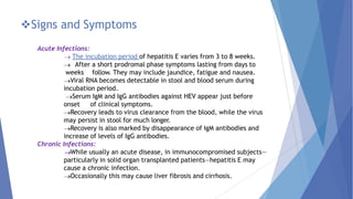 Signs and Symptoms
Acute Infections:
The incubation period of hepatitis E varies from 3 to 8 weeks.
After a short prodromal phase symptoms lasting from days to
weeks follow. They may include jaundice, fatigue and nausea.
Viral RNA becomes detectable in stool and blood serum during
incubation period.
Serum IgM and IgG antibodies against HEV appear just before
onset of clinical symptoms.
Recovery leads to virus clearance from the blood, while the virus
may persist in stool for much longer.
Recovery is also marked by disappearance of IgM antibodies and
increase of levels of IgG antibodies.
Chronic Infections:
While usually an acute disease, in immunocompromised subjects—
particularly in solid organ transplanted patients—hepatitis E may
cause a chronic infection.
Occasionally this may cause liver fibrosis and cirrhosis.
 
