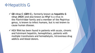 Hepatitis G
 GB virus C (GBV-C), formerly known as hepatitis G
virus (HGV) and also known as HPgV is a virus in
the Flaviviridae family and a member of the Pegivirus
genus, is known to infect humans, but is not known to
cause human disease.
 HGV RNA has been found in patients with acute, chronic
and fulminant hepatitis, hemophiliacs, patients with
multiple transfusions and hemodialysis, intravenous drug
addicts and blood donors.
 