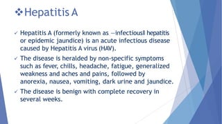Hepatitis A
 Hepatitis A (formerly known as ―infectious‖ hepatitis
or epidemic jaundice) is an acute infectious disease
caused by Hepatitis A virus (HAV).
 The disease is heralded by non-specific symptoms
such as fever, chills, headache, fatigue, generalized
weakness and aches and pains, followed by
anorexia, nausea, vomiting, dark urine and jaundice.
 The disease is benign with complete recovery in
several weeks.
 