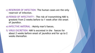 c) RESERVOIR OF INFECTION: The human cases are the only
reservoir of infection.
d) PERIOD OF INFECTIVITY : The risk of transmitting HAV is
greatest from 2 weeks before to 1 week after the onset
of jaundice.
e) INFECTIVE MATERIAL : Mainly man’s faeces.
f) VIRUS EXCRETION: HAV is excreted in the faeces for
about 2 weeks before onset of jaundice and for up to 2
weeks thereafter.
 