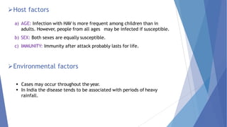 Host factors
a) AGE: Infection with HAV is more frequent among children than in
adults. However, people from all ages may be infected if susceptible.
b) SEX: Both sexes are equally susceptible.
c) IMMUNITY: Immunity after attack probably lasts for life.
Environmental factors
 Cases may occur throughout the year.
 In India the disease tends to be associated with periods of heavy
rainfall.
 