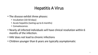 Hepatitis A Virus
• The disease exhibit three phases:
• Incubation (10-50 days)
• Acute hepatitis (lasting up to 6 months)
• Convalescence.
• Nearly all infected individuals will have clinical resolution within 6
months of the infection.
• HAV does not lead to chronic infections
• Children younger than 6 years are typically asymptomatic
10
 