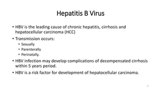 Hepatitis B Virus
• HBV is the leading cause of chronic hepatitis, cirrhosis and
hepatocellular carcinoma (HCC)
• Transmission occurs:
• Sexually
• Parenterally
• Perinatally.
• HBV infection may develop complications of decompensated cirrhosis
within 5 years period.
• HBV is a risk factor for development of hepatocellular carcinoma.
15
 