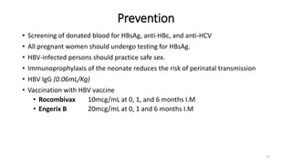 Prevention
• Screening of donated blood for HBsAg, anti-HBc, and anti-HCV
• All pregnant women should undergo testing for HBsAg.
• HBV-infected persons should practice safe sex.
• Immunoprophylaxis of the neonate reduces the risk of perinatal transmission
• HBV IgG (0.06mL/Kg)
• Vaccination with HBV vaccine
• Rocombivax 10mcg/mL at 0, 1, and 6 months I.M
• Engerix B 20mcg/mL at 0, 1 and 6 months I.M
21
 