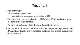 Treatment
Goals of therapy
• Suppress HBV replication
• Prevent disease progression to cirrhosis and HCC
• The ideal outcome is eradication of HBV with HBsAg and prevention
of irreversible liver damage.
• Patients with chronic HBV infection should be treated.
• Recommendations for treatment consider the patient age, serum HBV
DNA and ALT levels, and histological evidence and clinical progression
of the disease.
23
 