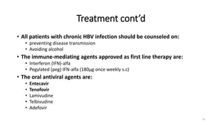 • All patients with chronic HBV infection should be counseled on:
• preventing disease transmission
• Avoiding alcohol
• The immune-mediating agents approved as first line therapy are:
• Interferon (IFN)-alfa
• Pegylated (peg) IFN-alfa (180µg once weekly s.c)
• The oral antiviral agents are:
• Entecavir
• Tenofovir
• Lamivudine
• Telbivudine
• Adefovir
Treatment cont’d
25
 