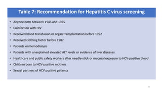 Table 7: Recommendation for Hepatitis C virus screening
• Anyone born between 1945 and 1965
• Coinfection with HIV
• Received blood transfusion or organ transplantation before 1992
• Received clothing factor before 1987
• Patients on hemodialysis
• Patients with unexplained elevated ALT levels or evidence of liver diseases
• Healthcare and public safety workers after needle-stick or mucosal exposure to HCV-positive blood
• Children born to HCV-positive mothers
• Sexual partners of HCV positive patients
28
 
