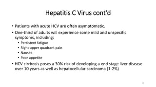 Hepatitis C Virus cont’d
• Patients with acute HCV are often asymptomatic.
• One-third of adults will experience some mild and unspecific
symptoms, including:
• Persistent fatigue
• Right upper quadrant pain
• Nausea
• Poor appetite
• HCV cirrhosis poses a 30% risk of developing a end stage liver disease
over 10 years as well as hepatocellular carcinoma (1-2%)
29
 