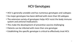 HCV Genotypes
• HCV is generally unstable and has numerous genotypes and subtypes
• Six major genotypes has been defined with more than 50 subtypes
• The extensive variety of genotypes helps HCV resist the body immune
system and antiviral medications
• This make the development of preventive vaccine challenging
• Patients can be infected with more than one genotype
• Establishing the specific genotype is critical to effectively treat HCV.
30
 