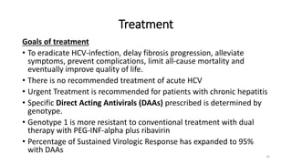 Treatment
Goals of treatment
• To eradicate HCV-infection, delay fibrosis progression, alleviate
symptoms, prevent complications, limit all-cause mortality and
eventually improve quality of life.
• There is no recommended treatment of acute HCV
• Urgent Treatment is recommended for patients with chronic hepatitis
• Specific Direct Acting Antivirals (DAAs) prescribed is determined by
genotype.
• Genotype 1 is more resistant to conventional treatment with dual
therapy with PEG-INF-alpha plus ribavirin
• Percentage of Sustained Virologic Response has expanded to 95%
with DAAs
32
 