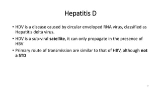 Hepatitis D
• HDV is a disease caused by circular enveloped RNA virus, classified as
Hepatitis delta virus.
• HDV is a sub-viral satellite, it can only propagate in the presence of
HBV
• Primary route of transmission are similar to that of HBV, although not
a STD
37
 