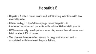 Hepatitis E
• Hepatitis E often cause acute and self-limiting infection with low
mortality rate.
• It bears a high risk of developing chronic hepatitis in
immunocompromised patients with substantial mortality rates.
• HEV occasionally develops into an acute, severe liver disease, and
fatal in about 2% of cases.
• The disease is more often severe in pregnant women and is
associated with fulminant hepatic failure.
39
 
