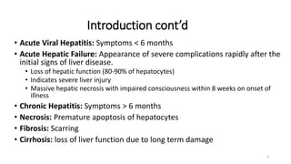 Introduction cont’d
• Acute Viral Hepatitis: Symptoms < 6 months
• Acute Hepatic Failure: Appearance of severe complications rapidly after the
initial signs of liver disease.
• Loss of hepatic function (80-90% of hepatocytes)
• Indicates severe liver injury
• Massive hepatic necrosis with impaired consciousness within 8 weeks on onset of
illness
• Chronic Hepatitis: Symptoms > 6 months
• Necrosis: Premature apoptosis of hepatocytes
• Fibrosis: Scarring
• Cirrhosis: loss of liver function due to long term damage
4
 