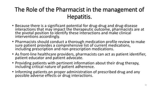 The Role of the Pharmacist in the management of
Hepatitis.
• Because there is a significant potential for drug-drug and drug-disease
interactions that may impact the therapeutic outcome, pharmacists are at
the pivotal position to identify these interactions and make clinical
interventions accordingly.
• Pharmacists should conduct a thorough medication profile review to make
sure patient provides a comprehensive list of current medications,
including prescription and non-prescription medications.
• As front-line healthcare providers, pharmacists can act as patient identifier,
patient educator and patient advocate.
• Providing patients with pertinent information about their drug therapy,
including critical nature of patient adherence.
• Informing patients on proper administration of prescribed drug and any
possible adverse effects or drug interactions.
42
 