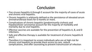 Conclusion
• Five viruses hepatitis A through E account for the majority of cases of acute
and chronic viral hepatitis.
• Chronic hepatitis is arbitrarily defined as the persistence of elevated serum
aminotransferase levels for 6 months or more.
• Complications of chronic hepatitis (predominantly cirrhosis and
hepatocellular carcinoma) account for the majority of morbidity and
mortality due to viral hepatitis.
• Effective vaccines are available for the prevention of hepatitis A, B, and D
infections.
• Safe and effective therapy is available for treatment of chronic hepatitis B
and C.
• Therefore it is important to screen individuals who are at high risk for
chronic viral hepatitis to provide them access to care, reduce
complications, and offer counseling to prevent transmission of infection
43
 