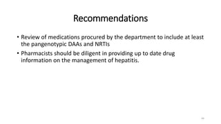 Recommendations
• Review of medications procured by the department to include at least
the pangenotypic DAAs and NRTIs
• Pharmacists should be diligent in providing up to date drug
information on the management of hepatitis.
44
 