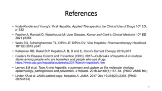 References
• Koda-Kimble and Young’s: Viral Hepatitis, Applied Therapeutics the Clinical Use of Drugs 10th ED;
p1832
• Feather A, Randall D, Waterhouse M: Liver Disease, Kumar and Clark’s Clinical Medicine 10th ED
2021 p1284
• Wells BG, Schwinghammer TL, DiPiro JT, DiPiro CV; Viral Hepatitis: Pharmacotherapy Handbook
10th ED 2015 p341
• Kellerman RD, Rakel D.P. Hepatitis A, B, D and E, Conn’s Current Therapy 2019 p973
• Centers for Disease Control and Prevention (CDC). 2017—Outbreaks of hepatitis A in multiple
states among people who are homeless and people who use drugs.
https://www.cdc.gov/hepatitis/outbreaks/2017March-hepatitisA.htm
• Lemon SM et al. Type A viral hepatitis: a summary and update on the molecular virology,
epidemiology, pathogenesis and prevention. J Hepatol. 2018 Jan;68(1):167–84. [PMID: 28887164]
• Linder KA et al. JAMA patient page. Hepatitis A. JAMA. 2017 Dec 19;318(23):2393. [PMID:
29094153]
46
 