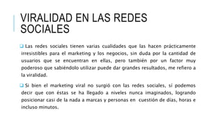 VIRALIDAD EN LAS REDES
SOCIALES
 Las redes sociales tienen varias cualidades que las hacen prácticamente
irresistibles para el marketing y los negocios, sin duda por la cantidad de
usuarios que se encuentran en ellas, pero también por un factor muy
poderoso que sabiéndolo utilizar puede dar grandes resultados, me refiero a
la viralidad.
 Si bien el marketing viral no surgió con las redes sociales, sí podemos
decir que con éstas se ha llegado a niveles nunca imaginados, logrando
posicionar casi de la nada a marcas y personas en cuestión de días, horas e
incluso minutos.
 
