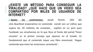 ¿EXISTE UN MÉTODO PARA CONSEGUIR LA
VIRALIDAD? ¿QUÉ HACE QUE UN VIDEO SEA
COMPARTIDO POR MILES DE USUARIOS DE
INTERNET?
 Apelar los sentimientos: Jonah Peretti, CEO del
sitio Buzzfeed (especialista en contenido social) con un tráfico que
supera los 30 millones de visitantes, explicó en un post para
Facebook sus enseñanzas en lo que lleva al frente del portal.“Tener
corazón” es el primer consejo que aparece en el listado. Es
fundamental que el contenido toque una fibra emocional. “Hagan
contenido que tome las emociones seriamente”.
 