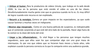  Utilizar el humor: Para la productora de videos Unruly, que trabaja en la web desde
2006, la risa en la persona que está viendo el video es una de las claves.
Desafortunadamente mucha gente cree que es graciosa cuando no lo es. Es muy difícil
de lograr cuando este recurso es tan explotado.
 Recurrir a la nostalgia: Genera un gran impacto en los espectadores, ya que suele
causar lastimar y muchas veces en indignante.
Mostrar algo inesperado: Como en una buena película de suspenso, es indispensable
que el contenido sorprenda al que esté del otro lado de la pantalla. Hacer algo fuera de
lo común es la clave del éxito del viral.
 Llegar a los influenciadores: Es vital llegar a las personas que tengan muchos
seguidores, para que ellos sean los que compartan algo con una gran masa de
internautas. Es por eso que videos que se hicieron hace meses y hasta años, sólo
explotan cuando la persona correcta es la que lo comparte entre una audiencia grande.
 