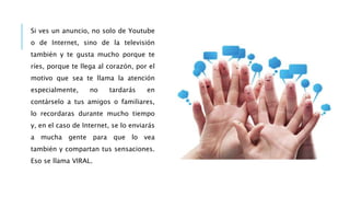 Si ves un anuncio, no solo de Youtube
o de Internet, sino de la televisión
también y te gusta mucho porque te
ríes, porque te llega al corazón, por el
motivo que sea te llama la atención
especialmente, no tardarás en
contárselo a tus amigos o familiares,
lo recordaras durante mucho tiempo
y, en el caso de Internet, se lo enviarás
a mucha gente para que lo vea
también y compartan tus sensaciones.
Eso se llama VIRAL.
 