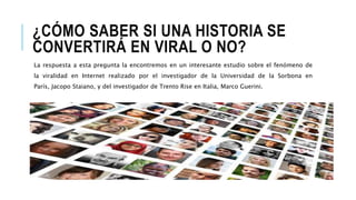 ¿CÓMO SABER SI UNA HISTORIA SE
CONVERTIRÁ EN VIRAL O NO?
La respuesta a esta pregunta la encontremos en un interesante estudio sobre el fenómeno de
la viralidad en Internet realizado por el investigador de la Universidad de la Sorbona en
París, Jacopo Staiano, y del investigador de Trento Rise en Italia, Marco Guerini.
 